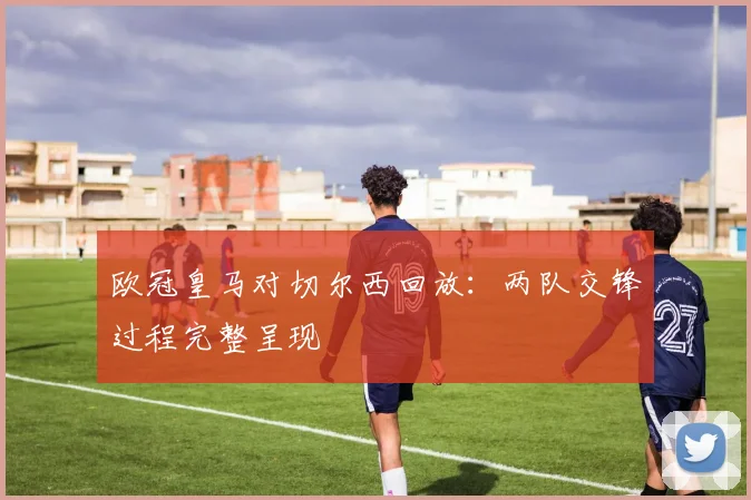 欧冠皇马对切尔西回放:两队交锋过程完整呈现