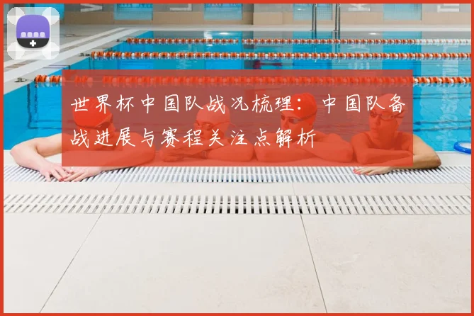 世界杯中国队战况梳理：中国队备战进展与赛程关注点解析