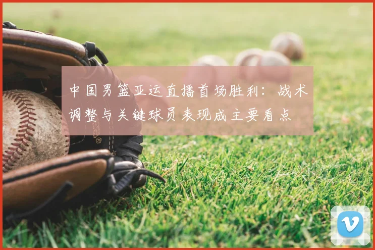中国男篮亚运直播首场胜利:战术调整与关键球员表现成主要看点