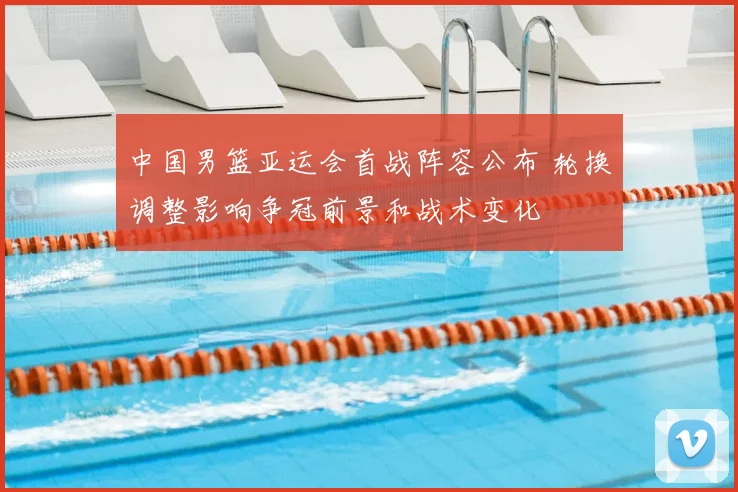 中国男篮亚运会首战阵容公布 轮换调整影响争冠前景和战术变化