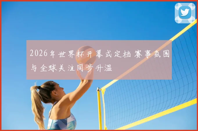 2026年世界杯开幕式定档 赛事氛围与全球关注同步升温