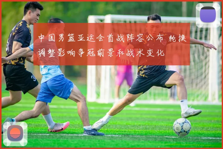 中国男篮亚运会首战阵容公布 轮换调整影响争冠前景和战术变化