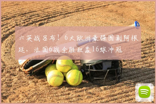 六英战吕布！6大欧洲豪强围剿阿根廷，法国6战全胜狂轰16球冲冠