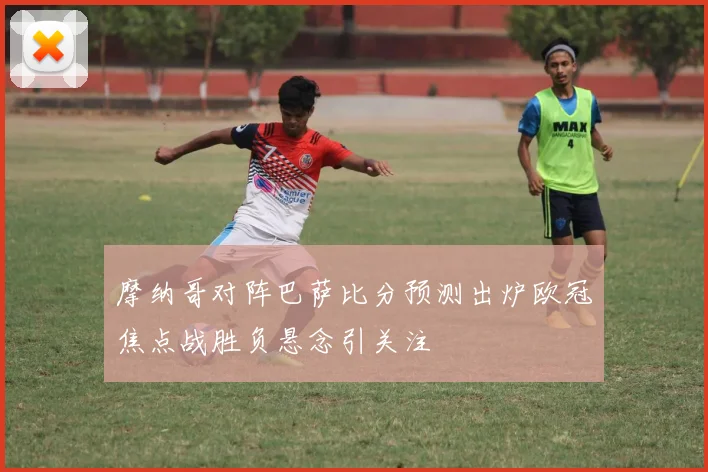 摩纳哥对阵巴萨比分预测出炉欧冠焦点战胜负悬念引关注