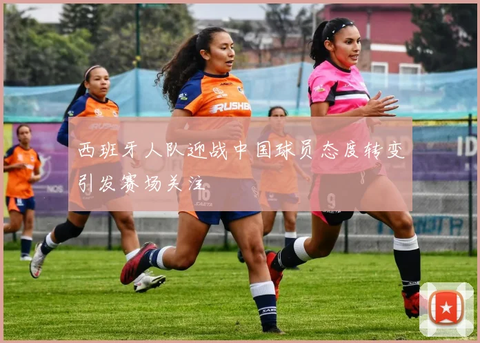 西班牙人队迎战中国球员态度转变引发赛场关注