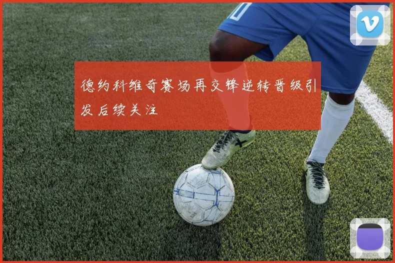 德约科维奇赛场再交锋逆转晋级引发后续关注