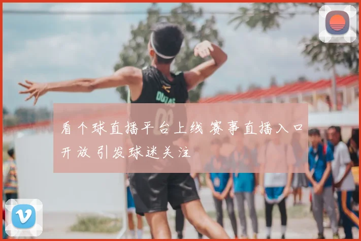 看个球直播平台上线 赛事直播入口开放 引发球迷关注