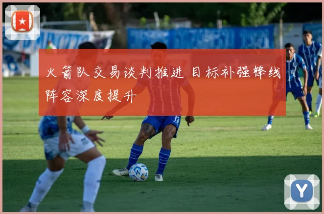 火箭队交易谈判推进 目标补强锋线阵容深度提升