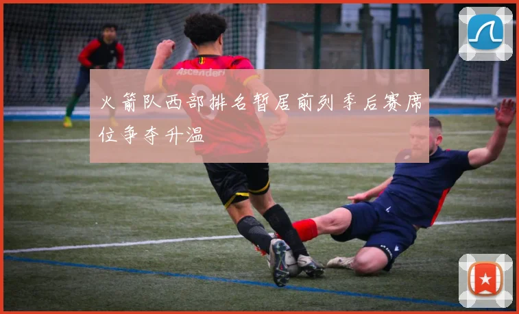 火箭队西部排名暂居前列季后赛席位争夺升温