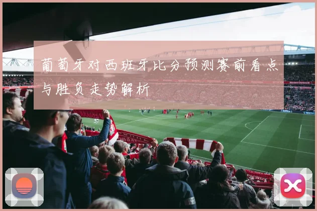 葡萄牙对西班牙比分预测赛前看点与胜负走势解析