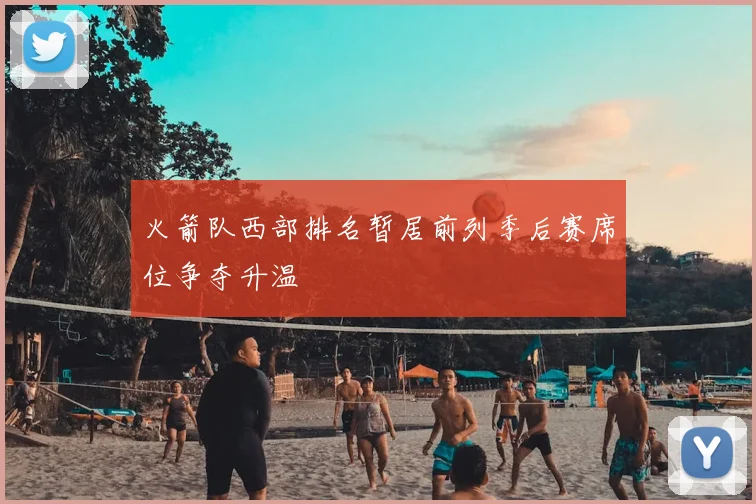 火箭队西部排名暂居前列季后赛席位争夺升温