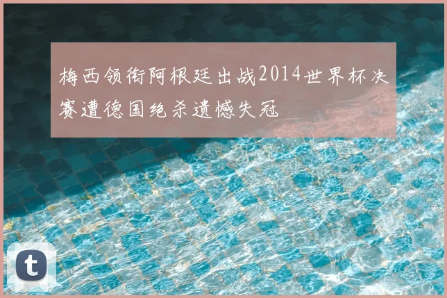 梅西领衔阿根廷出战2014世界杯决赛遭德国绝杀遗憾失冠