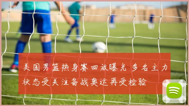 美国男篮热身赛回放曝光 多名主力状态受关注备战奥运再受检验