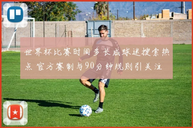 世界杯比赛时间多长成球迷搜索热点 官方赛制与90分钟规则引关注