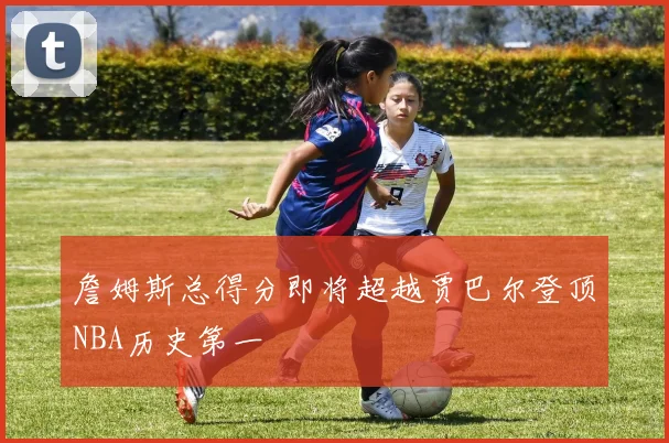 詹姆斯总得分即将超越贾巴尔登顶NBA历史第一