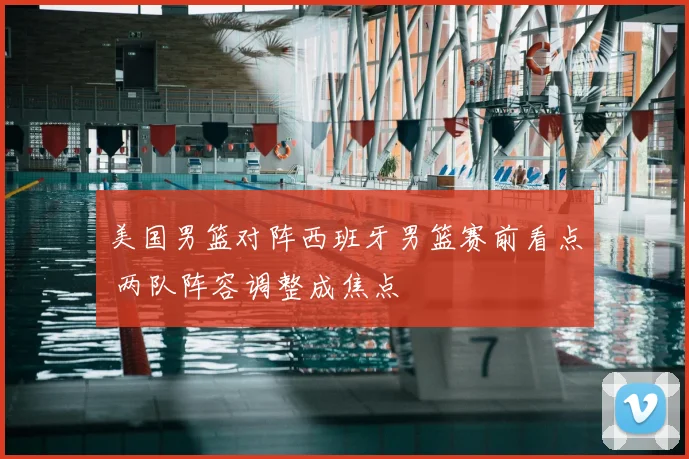美国男篮对阵西班牙男篮赛前看点 两队阵容调整成焦点