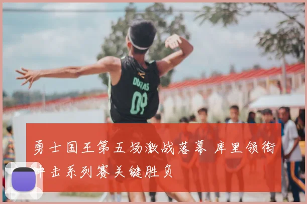 勇士国王第五场激战落幕 库里领衔冲击系列赛关键胜负