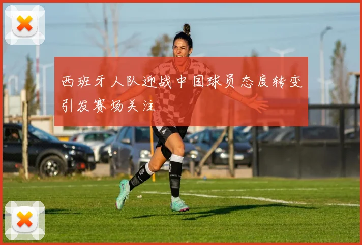 西班牙人队迎战中国球员态度转变引发赛场关注
