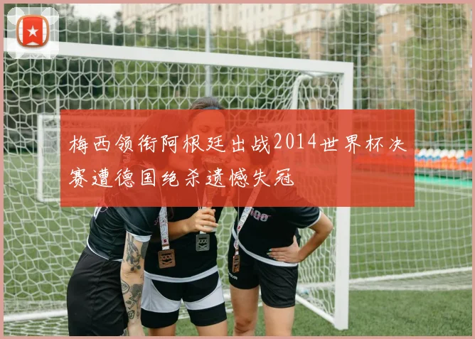 梅西领衔阿根廷出战2014世界杯决赛遭德国绝杀遗憾失冠