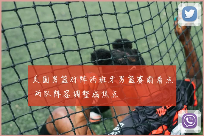 美国男篮对阵西班牙男篮赛前看点 两队阵容调整成焦点