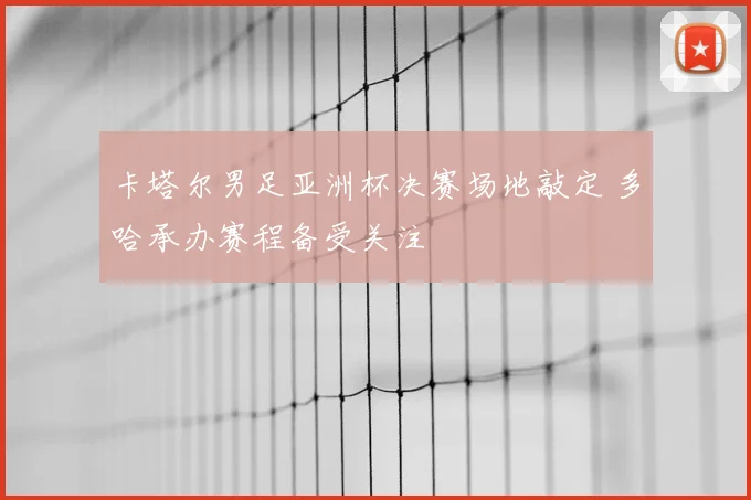 卡塔尔男足亚洲杯决赛场地敲定 多哈承办赛程备受关注