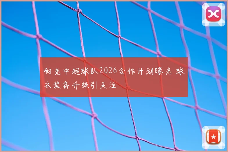 耐克中超球队2026合作计划曝光 球衣装备升级引关注