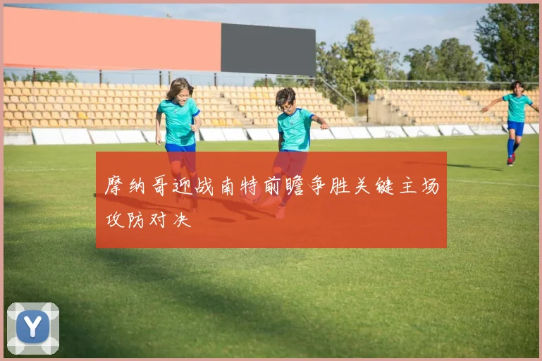 摩纳哥迎战南特前瞻争胜关键主场攻防对决