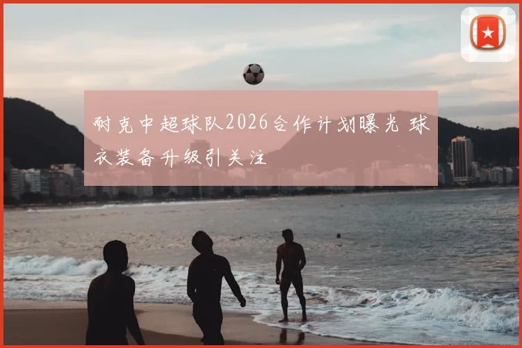 耐克中超球队2026合作计划曝光 球衣装备升级引关注