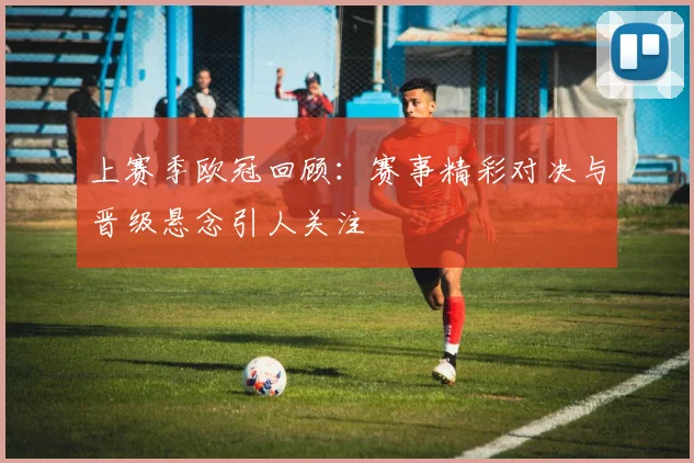 上赛季欧冠回顾:赛事精彩对决与晋级悬念引人关注