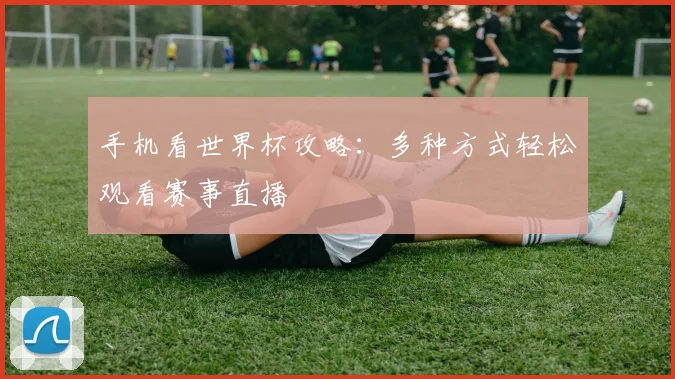 手机看世界杯攻略:多种方式轻松观看赛事直播