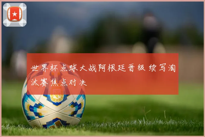 世界杯点球大战阿根廷晋级 续写淘汰赛焦点对决